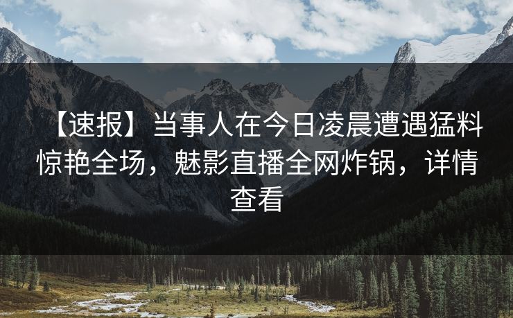 【速报】当事人在今日凌晨遭遇猛料 惊艳全场，魅影直播全网炸锅，详情查看