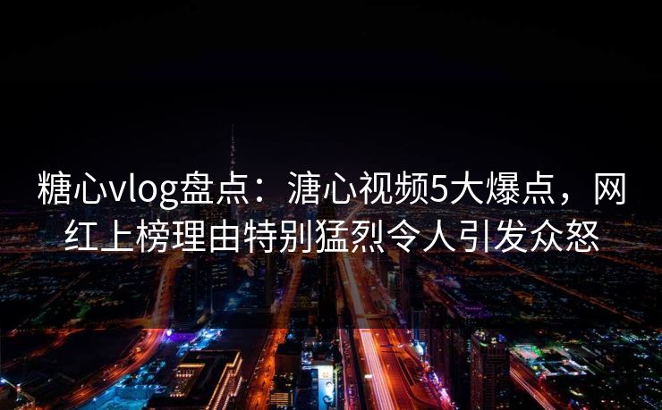 糖心vlog盘点：溏心视频5大爆点，网红上榜理由特别猛烈令人引发众怒