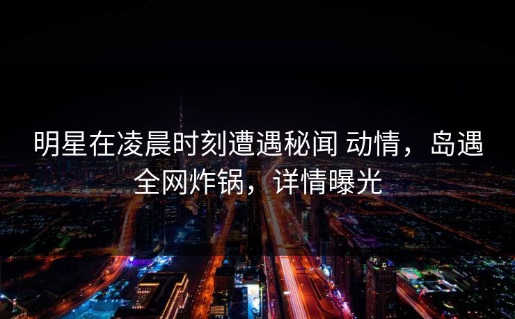 明星在凌晨时刻遭遇秘闻 动情，岛遇全网炸锅，详情曝光