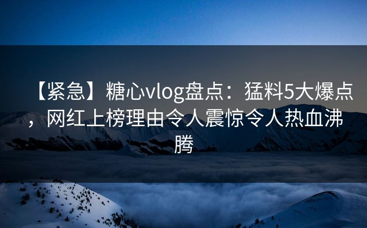 【紧急】糖心vlog盘点：猛料5大爆点，网红上榜理由令人震惊令人热血沸腾