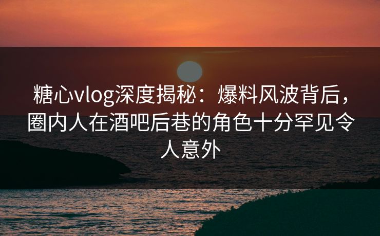 糖心vlog深度揭秘：爆料风波背后，圈内人在酒吧后巷的角色十分罕见令人意外