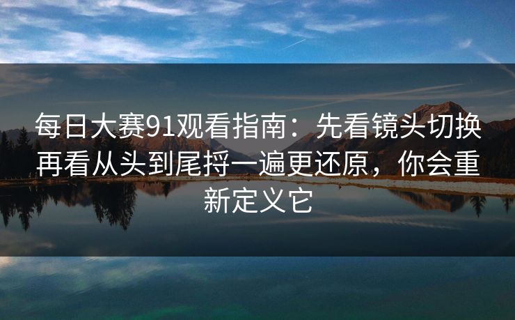 每日大赛91观看指南：先看镜头切换再看从头到尾捋一遍更还原，你会重新定义它
