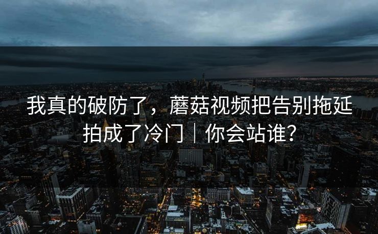 我真的破防了,蘑菇视频把告别拖延拍成了冷门|你会站谁?