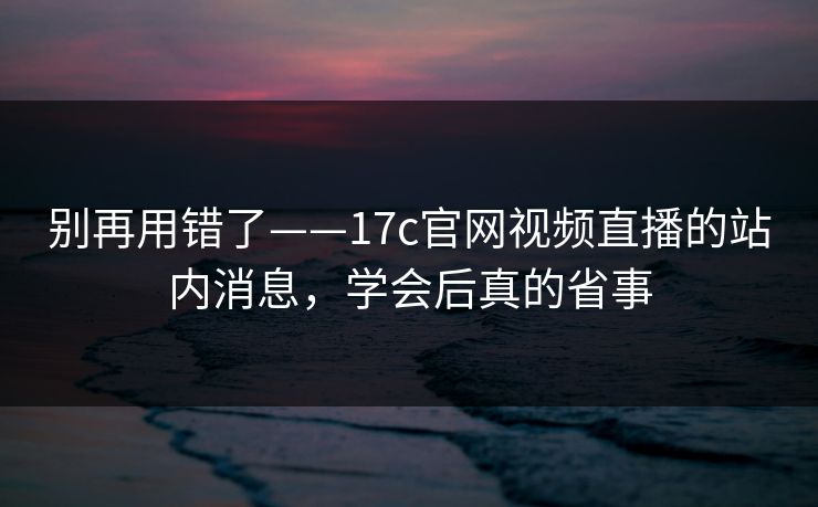 别再用错了——17c官网视频直播的站内消息，学会后真的省事