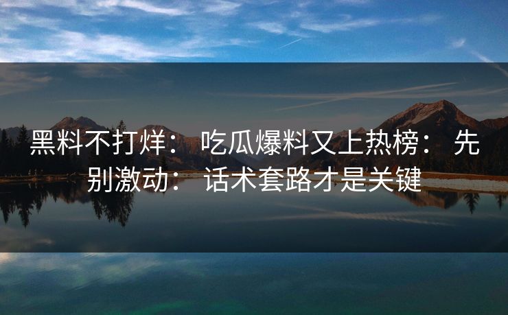 黑料不打烊: 吃瓜爆料又上热榜: 先别激动: 话术套路才是关键