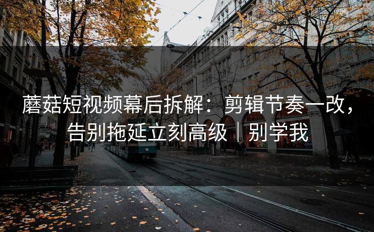 蘑菇短视频幕后拆解:剪辑节奏一改,告别拖延立刻高级|别学我